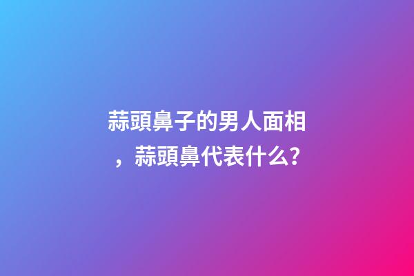 蒜頭鼻子的男人面相，蒜頭鼻代表什么？